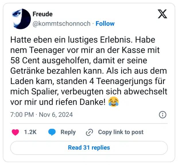 Hatte eben ein lustiges Erlebnis. Habe nem Teenager vor mir an der Kasse mit 58 Cent ausgeholfen, damit er seine Getränke bezahlen kann. Als ich aus dem Laden kam, standen 4 Teenagerjungs für mich Spalier, verbeugten sich abwechselt vor mir und riefen Danke! :freudentränen: