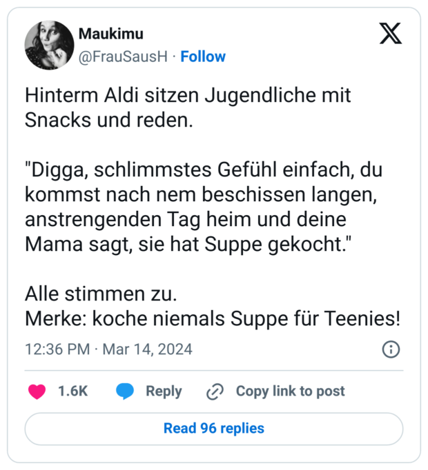 Hinterm Aldi sitzen Jugendliche mit Snacks und reden.
"Digga, schlimmstes Gefühl einfach, du kommst nach nem beschissen langen, anstrengenden Tag heim und deine Mama sagt, sie hat Suppe gekocht."
Alle stimmen zu.
Merke: koche niemals Suppe für Teenies!