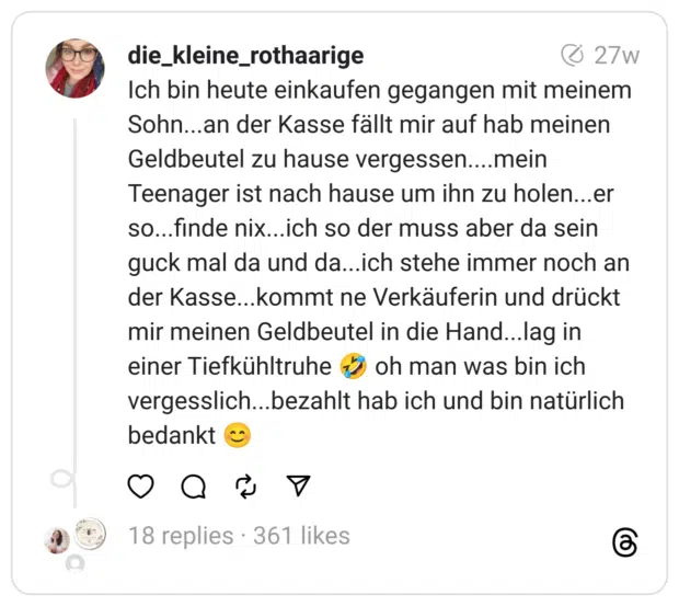 Ich bin heute einkaufen gegangen mit meinem Sohn...an der Kasse fällt mir auf hab meinen Geldbeutel zu hause vergessen....mein Teenager ist nach hause um ihn zu holen...er so...finde nix...ich so der muss aber da sein guck mal da und da...ich stehe immer noch an der Kasse...kommt ne Verkäuferin und drückt mir meinen Geldbeutel in die Hand...lag in einer Tiefkühltruhe :sich_vor_lachen_auf_dem_boden_wälzen: oh man was bin ich vergesslich...bezahlt hab ich und bin natürlich bedankt
