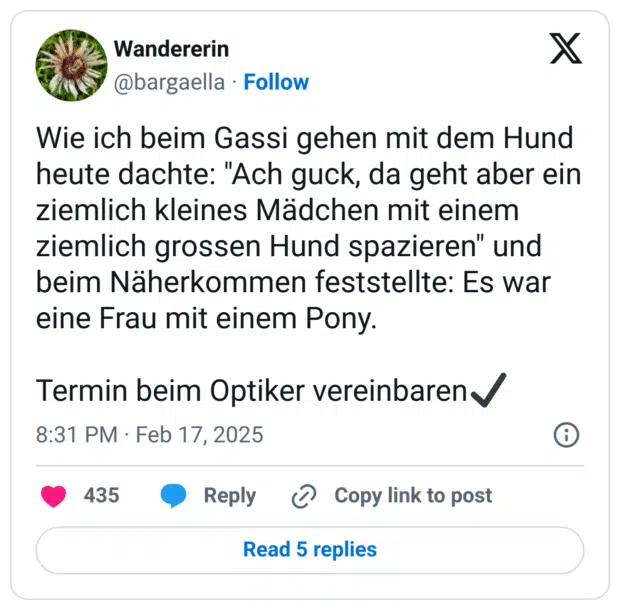 Wie ich beim Gassi gehen mit dem Hund heute dachte: "Ach guck, da geht aber ein ziemlich kleines Mädchen mit einem ziemlich grossen Hund spazieren" und beim Näherkommen feststellte: Es war eine Frau mit einem Pony.
Termin beim Optiker vereinbaren:starkes_häkchen: