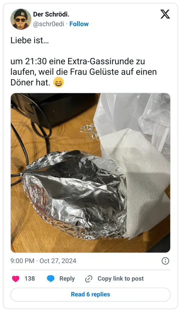 Liebe ist…
um 21:30 eine Extra-Gassirunde zu laufen, weil die Frau Gelüste auf einen Döner hat. :lächeln: