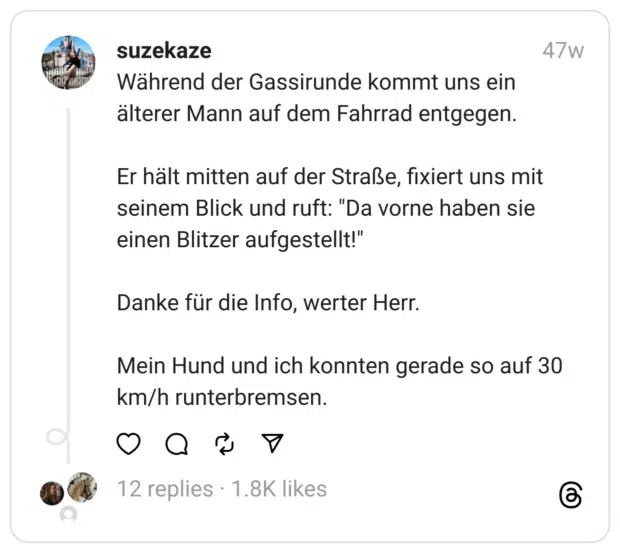 Während der Gassirunde kommt uns ein älterer Mann auf dem Fahrrad entgegen.
Er hält mitten auf der Straße, fixiert uns mit seinem Blick und ruft: "Da vorne haben sie einen Blitzer aufgestellt!"
Danke für die Info, werter Herr.
Mein Hund und ich konnten gerade so auf 30 km/h runterbremsen.