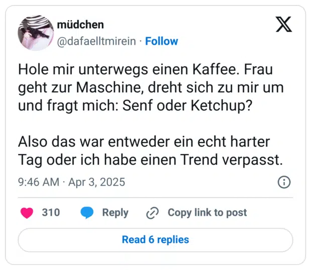 Hole mir unterwegs einen Kaffee. Frau geht zur Maschine, dreht sich zu mir um und fragt mich: Senf oder Ketchup?
Also das war entweder ein echt harter Tag oder ich habe einen Trend verpasst.