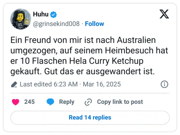 Ein Freund von mir ist nach Australien umgezogen, auf seinem Heimbesuch hat er 10 Flaschen Hela Curry Ketchup gekauft. Gut das er ausgewandert ist.