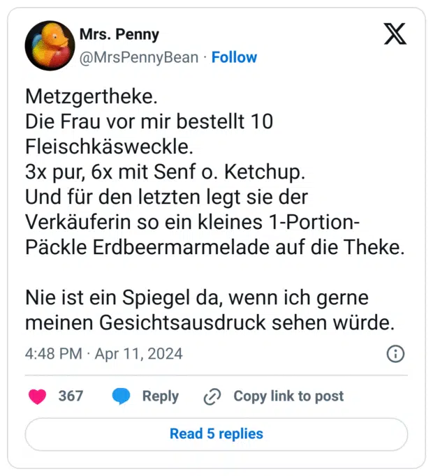 Metzgertheke.
Die Frau vor mir bestellt 10 Fleischkäsweckle.
3x pur, 6x mit Senf o. Ketchup.
Und für den letzten legt sie der Verkäuferin so ein kleines 1-Portion-Päckle Erdbeermarmelade auf die Theke.
Nie ist ein Spiegel da, wenn ich gerne meinen Gesichtsausdruck sehen würde.