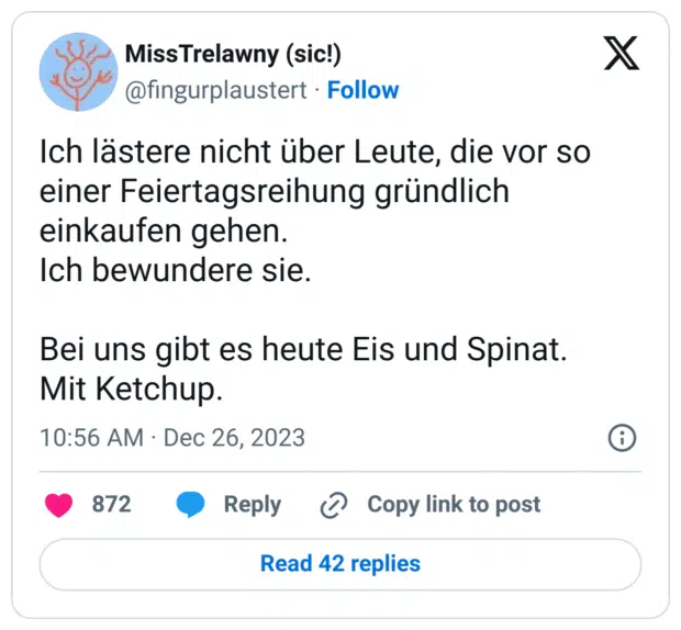 Ich lästere nicht über Leute, die vor so einer Feiertagsreihung gründlich einkaufen gehen.
Ich bewundere sie.
Bei uns gibt es heute Eis und Spinat.
Mit Ketchup.