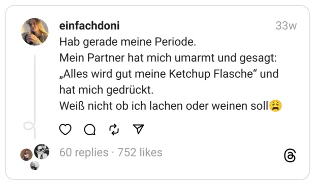 Hab gerade meine Periode.
Mein Partner hat mich umarmt und gesagt:
„Alles wird gut meine Ketchup Flasche“ und hat mich gedrückt.
Weiß nicht ob ich lachen oder weinen soll😩