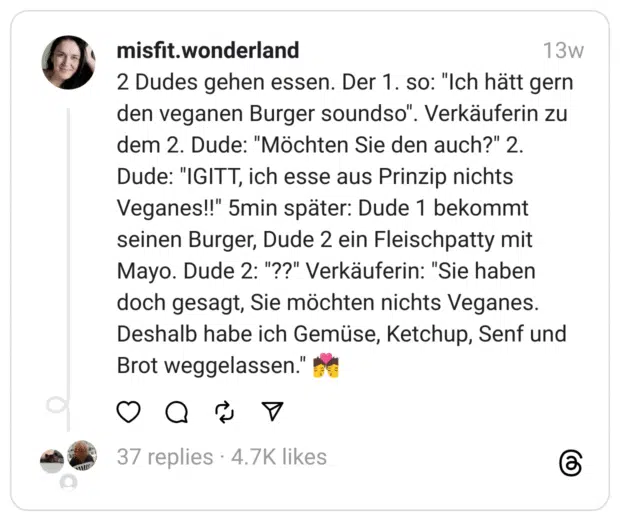 2 Dudes gehen essen. Der 1. so: "Ich hätt gern den veganen Burger soundso". Verkäuferin zu dem 2. Dude: "Möchten Sie den auch?" 2. Dude: "IGITT, ich esse aus Prinzip nichts Veganes!!" 5min später: Dude 1 bekommt seinen Burger, Dude 2 ein Fleischpatty mit Mayo. Dude 2: "??" Verkäuferin: "Sie haben doch gesagt, Sie möchten nichts Veganes. Deshalb habe ich Gemüse, Ketchup, Senf und Brot weggelassen." 💏 
