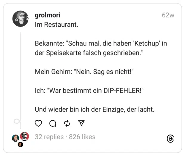 Im Restaurant.
Bekannte: "Schau mal, die haben 'Ketchup' in der Speisekarte falsch geschrieben."
Mein Gehirn: "Nein. Sag es nicht!"
Ich: "War bestimmt ein DIP-FEHLER!"
Und wieder bin ich der Einzige, der lacht. 