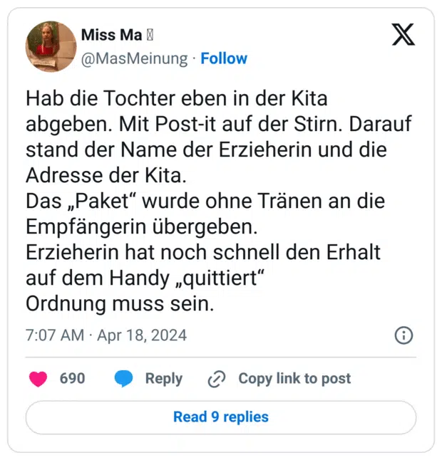 Hab die Tochter eben in der Kita abgeben. Mit Post-it auf der Stirn. Darauf stand der Name der Erzieherin und die Adresse der Kita.
Das „Paket“ wurde ohne Tränen an die Empfängerin übergeben.
Erzieherin hat noch schnell den Erhalt auf dem Handy „quittiert“
Ordnung muss sein.