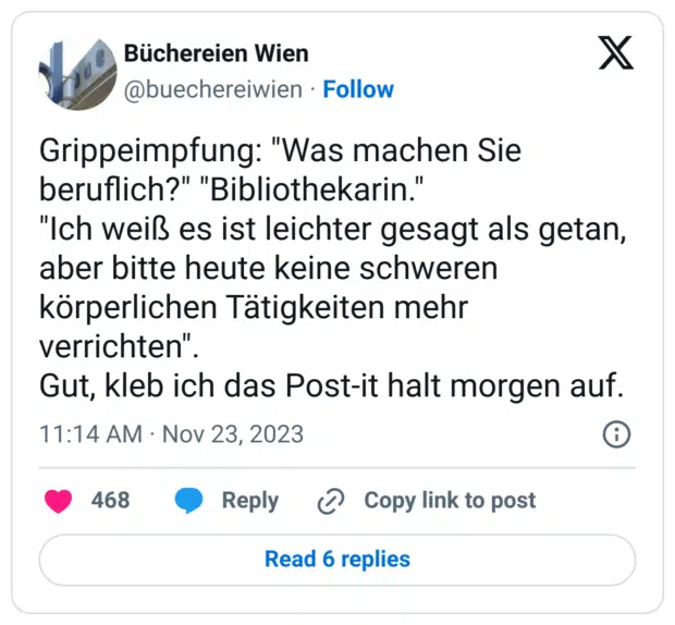 Grippeimpfung: "Was machen Sie beruflich?" "Bibliothekarin."
"Ich weiß es ist leichter gesagt als getan, aber bitte heute keine schweren körperlichen Tätigkeiten mehr verrichten".
Gut, kleb ich das Post-it halt morgen auf.