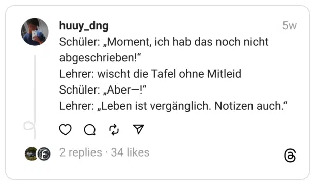 Schüler: „Moment, ich hab das noch nicht abgeschrieben!“
Lehrer: wischt die Tafel ohne Mitleid
Schüler: „Aber—!“
Lehrer: „Leben ist vergänglich. Notizen auch.“ 