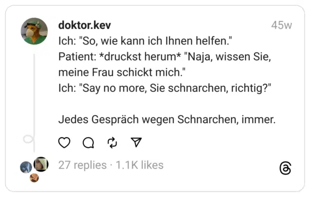 Ich: "So, wie kann ich Ihnen helfen." Patient: *druckst herum* "Naja, wissen Sie, meine Frau schickt mich." Ich: "Say no more, Sie schnarchen, richtig?" Jedes Gespräch wegen Schnarchen, immer.