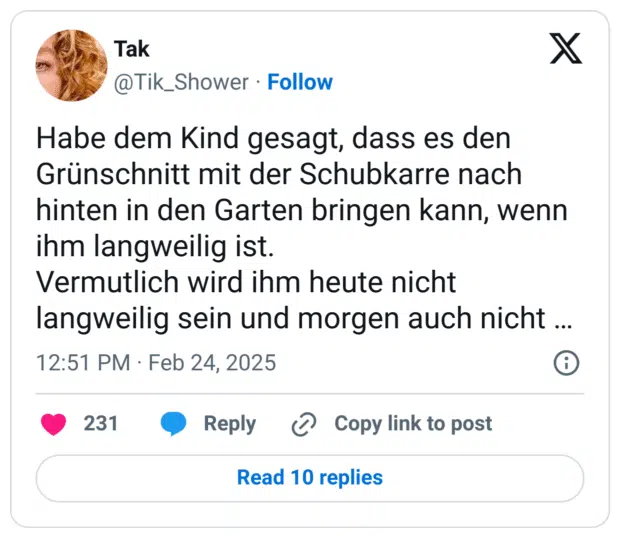 Habe dem Kind gesagt, dass es den Grünschnitt mit der Schubkarre nach hinten in den Garten bringen kann, wenn ihm langweilig ist.
Vermutlich wird ihm heute nicht langweilig sein und morgen auch nicht …
