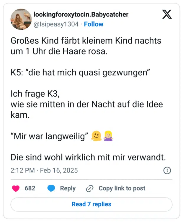 Großes Kind färbt kleinem Kind nachts um 1 Uhr die Haare rosa.
K5: “die hat mich quasi gezwungen”
Ich frage K3,
wie sie mitten in der Nacht auf die Idee kam.
“Mir war langweilig” :schmelzendes_gesicht::frau_zuckt_mit_schultern::hautton-3:
Die sind wohl wirklich mit mir verwandt.