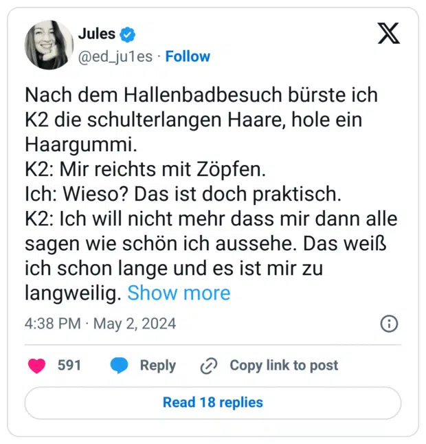 Nach dem Hallenbadbesuch bürste ich K2 die schulterlangen Haare, hole ein Haargummi.
K2: Mir reichts mit Zöpfen.
Ich: Wieso? Das ist doch praktisch.
K2: Ich will nicht mehr dass mir dann alle sagen wie schön ich aussehe. Das weiß ich schon lange und es ist mir zu langweilig.