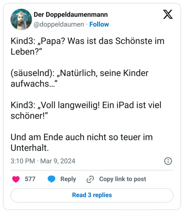 Kind3: „Papa? Was ist das Schönste im Leben?“
(säuselnd): „Natürlich, seine Kinder aufwachs…“
Kind3: „Voll langweilig! Ein iPad ist viel schöner!“
Und am Ende auch nicht so teuer im Unterhalt.