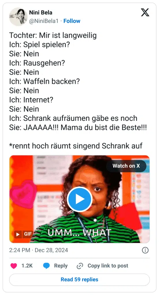 Tochter: Mir ist langweilig
Ich: Spiel spielen?
Sie: Nein
Ich: Rausgehen?
Sie: Nein
Ich: Waffeln backen?
Sie: Nein
Ich: Internet?
Sie: Nein
Ich: Schrank aufräumen gäbe es noch
Sie: JAAAAA!!! Mama du bist die Beste!!!
*rennt hoch räumt singend Schrank auf