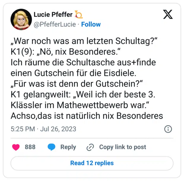 „War noch was am letzten Schultag?“
K1(9): „Nö, nix Besonderes.“
Ich räume die Schultasche aus+finde einen Gutschein für die Eisdiele.
„Für was ist denn der Gutschein?“
K1 gelangweilt: „Weil ich der beste 3. Klässler im Mathewettbewerb war.“
Achso,das ist natürlich nix Besonderes