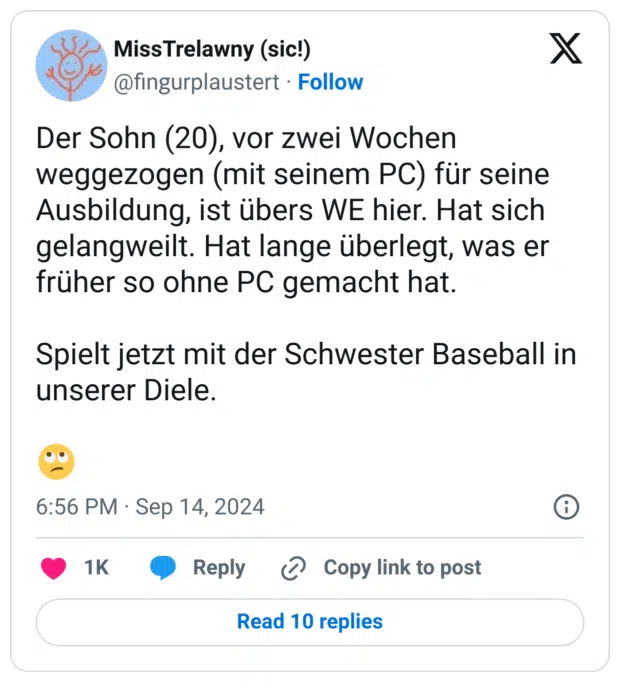 Der Sohn (20), vor zwei Wochen weggezogen (mit seinem PC) für seine Ausbildung, ist übers WE hier. Hat sich gelangweilt. Hat lange überlegt, was er früher so ohne PC gemacht hat.
Spielt jetzt mit der Schwester Baseball in unserer Diele.
:gesicht_verdreht_augen: