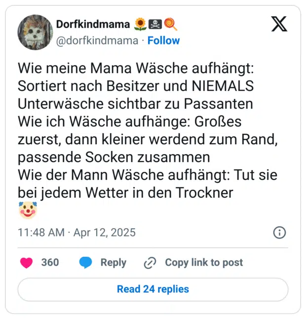 Wie meine Mama Wäsche aufhängt: Sortiert nach Besitzer und NIEMALS Unterwäsche sichtbar zu Passanten
Wie ich Wäsche aufhänge: Großes zuerst, dann kleiner werdend zum Rand, passende Socken zusammen
Wie der Mann Wäsche aufhängt: Tut sie bei jedem Wetter in den Trockner
:clownsgesicht: