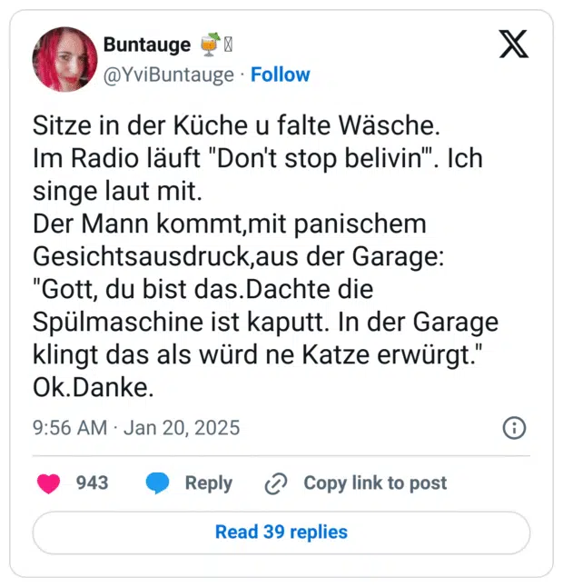 Sitze in der Küche u falte Wäsche.
Im Radio läuft "Don't stop belivin'". Ich singe laut mit.
Der Mann kommt,mit panischem Gesichtsausdruck,aus der Garage:
"Gott, du bist das.Dachte die Spülmaschine ist kaputt. In der Garage klingt das als würd ne Katze erwürgt."
Ok.Danke.