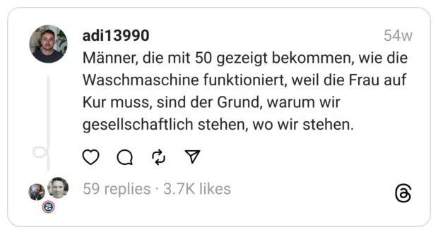 Männer, die mit 50 gezeigt bekommen, wie die Waschmaschine funktioniert, weil die Frau auf Kur muss, sind der Grund, warum wir gesellschaftlich stehen, wo wir stehen.  
