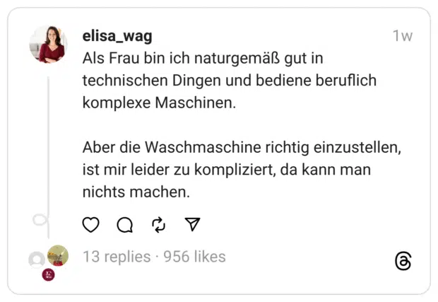 Als Frau bin ich naturgemäß gut in technischen Dingen und bediene beruflich komplexe Maschinen.
Aber die Waschmaschine richtig einzustellen, ist mir leider zu kompliziert, da kann man nichts machen. 
