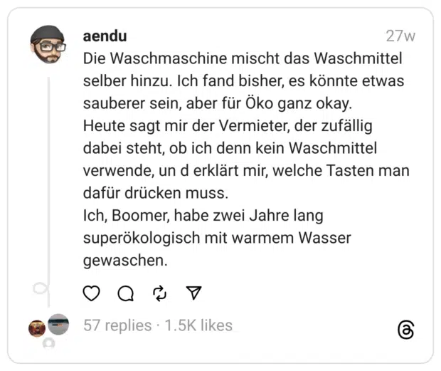 Die Waschmaschine mischt das Waschmittel selber hinzu. Ich fand bisher, es könnte etwas sauberer sein, aber für Öko ganz okay.
Heute sagt mir der Vermieter, der zufällig dabei steht, ob ich denn kein Waschmittel verwende, un d erklärt mir, welche Tasten man dafür drücken muss.
Ich, Boomer, habe zwei Jahre lang superökologisch mit warmem Wasser gewaschen.