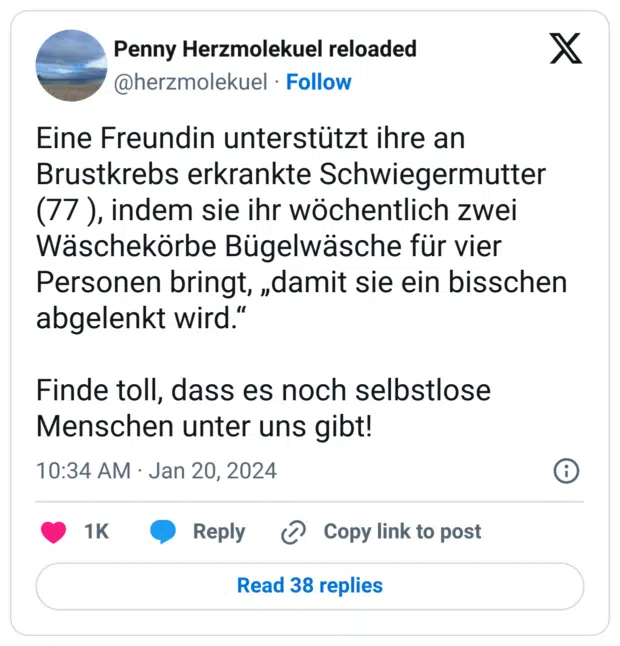 Eine Freundin unterstützt ihre an Brustkrebs erkrankte Schwiegermutter (77 ), indem sie ihr wöchentlich zwei Wäschekörbe Bügelwäsche für vier Personen bringt, „damit sie ein bisschen abgelenkt wird.“

Finde toll, dass es noch selbstlose Menschen unter uns gibt!