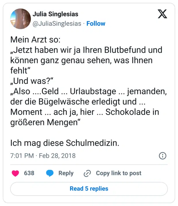 Mein Arzt so:
„Jetzt haben wir ja Ihren Blutbefund und können ganz genau sehen, was Ihnen fehlt“
„Und was?“
„Also ....Geld ... Urlaubstage ... jemanden, der die Bügelwäsche erledigt und ... Moment ... ach ja, hier ... Schokolade in größeren Mengen“

Ich mag diese Schulmedizin.
