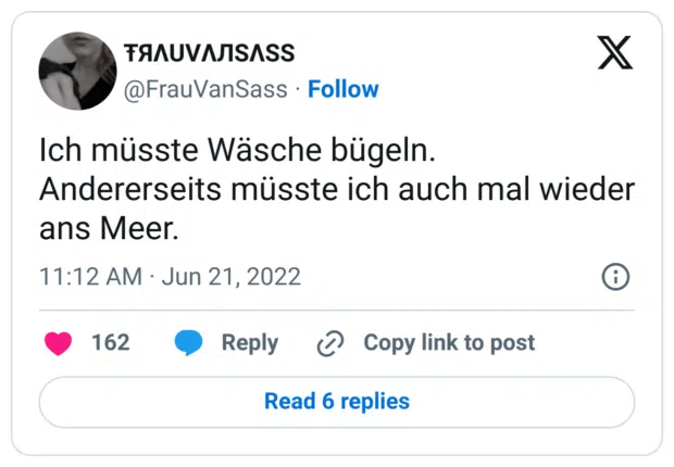 Ich müsste Wäsche bügeln.
Andererseits müsste ich auch mal wieder ans Meer.