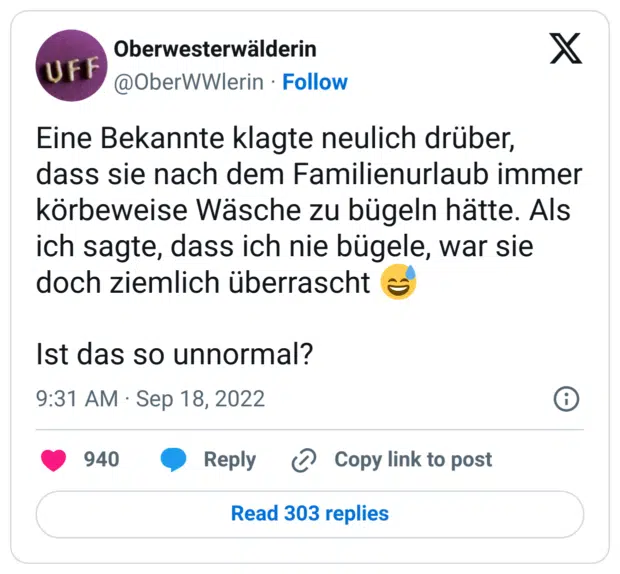 Eine Bekannte klagte neulich drüber, dass sie nach dem Familienurlaub immer körbeweise Wäsche zu bügeln hätte. Als ich sagte, dass ich nie bügele, war sie doch ziemlich überrascht 😅 

Ist das so unnormal?