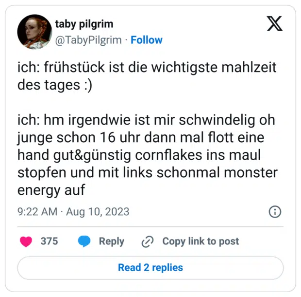 ch: frühstück ist die wichtigste mahlzeit des tages :)

ich: hm irgendwie ist mir schwindelig oh junge schon 16 uhr dann mal flott eine hand gut&günstig cornflakes ins maul stopfen und mit links schonmal monster energy auf