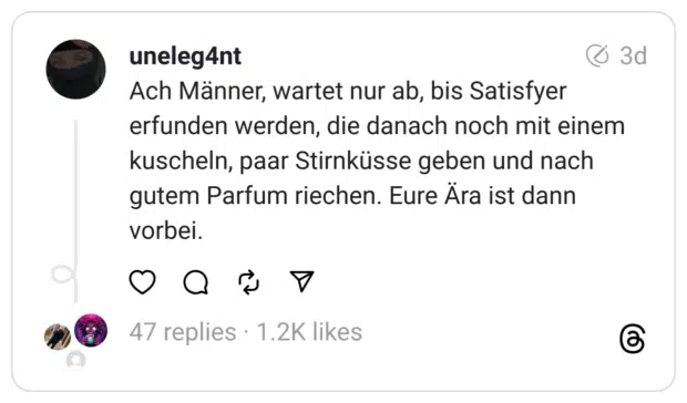 Ach Männer, wartet nur ab, bis Satisfyer erfunden werden, die danach noch mit einem kuscheln, paar Stirnküsse geben und nach gutem Parfum riechen. Eure Ära ist dann vorbei.