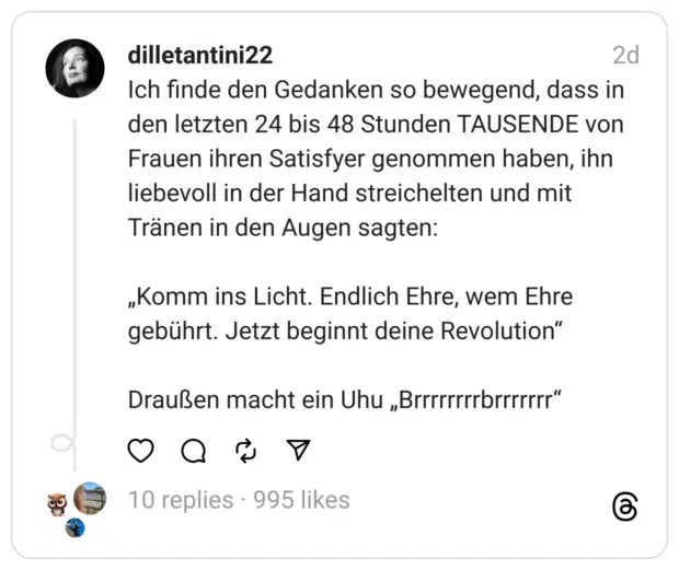 Ich finde den Gedanken so bewegend, dass in den letzten 24 bis 48 Stunden TAUSENDE von Frauen ihren Satisfyer genommen haben, ihn liebevoll in der Hand streichelten und mit Tränen in den Augen sagten:
„Komm ins Licht. Endlich Ehre, wem Ehre gebührt. Jetzt beginnt deine Revolution“
Draußen macht ein Uhu „Brrrrrrrrbrrrrrrr“

