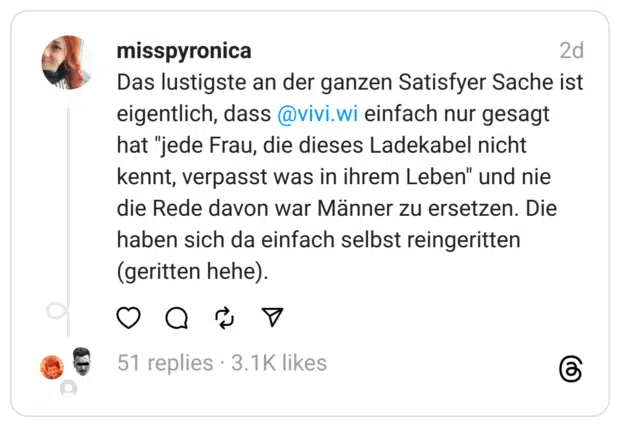 Das lustigste an der ganzen Satisfyer Sache ist eigentlich, dass 
@vivi.wi
 einfach nur gesagt hat "jede Frau, die dieses Ladekabel nicht kennt, verpasst was in ihrem Leben" und nie die Rede davon war Männer zu ersetzen. Die haben sich da einfach selbst reingeritten (geritten hehe).
