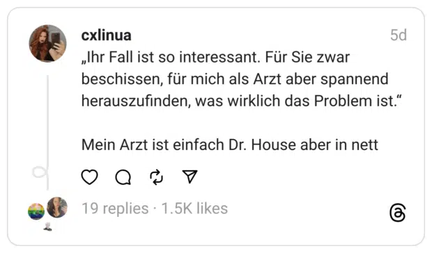 „Ihr Fall ist so interessant. Für Sie zwar beschissen, für mich als Arzt aber spannend herauszufinden, was wirklich das Problem ist.“
Mein Arzt ist einfach Dr. House aber in nett