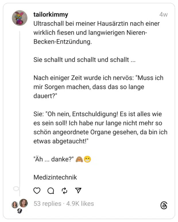 Ultraschall bei meiner Hausärztin nach einer wirklich fiesen und langwierigen Nieren-Becken-Entzündung.
Sie schallt und schallt und schallt ...
Nach einiger Zeit wurde ich nervös: "Muss ich mir Sorgen machen, dass das so lange dauert?"
Sie: "Oh nein, Entschuldigung! Es ist alles wie es sein soll! Ich habe nur lange nicht mehr so schön angeordnete Organe gesehen, da bin ich etwas abgetaucht!"
"Äh ... danke?" 🙈😁
Medizintechnik