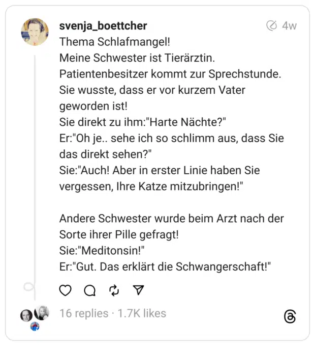 Thema Schlafmangel!
Meine Schwester ist Tierärztin. Patientenbesitzer kommt zur Sprechstunde. Sie wusste, dass er vor kurzem Vater geworden ist!
Sie direkt zu ihm:"Harte Nächte?"
Er:"Oh je.. sehe ich so schlimm aus, dass Sie das direkt sehen?"
Sie:"Auch! Aber in erster Linie haben Sie vergessen, Ihre Katze mitzubringen!"
Andere Schwester wurde beim Arzt nach der Sorte ihrer Pille gefragt!
Sie:"Meditonsin!"
Er:"Gut. Das erklärt die Schwangerschaft!"