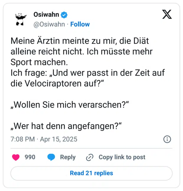 Meine Ärztin meinte zu mir, die Diät alleine reicht nicht. Ich müsste mehr Sport machen.
Ich frage: „Und wer passt in der Zeit auf die Velociraptoren auf?“
„Wollen Sie mich verarschen?“
„Wer hat denn angefangen?“