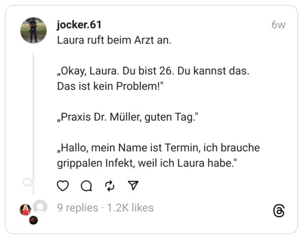 Laura ruft beim Arzt an.
„Okay, Laura. Du bist 26. Du kannst das.
Das ist kein Problem!"
„Praxis Dr. Müller, guten Tag."
„Hallo, mein Name ist Termin, ich brauche grippalen Infekt, weil ich Laura habe."