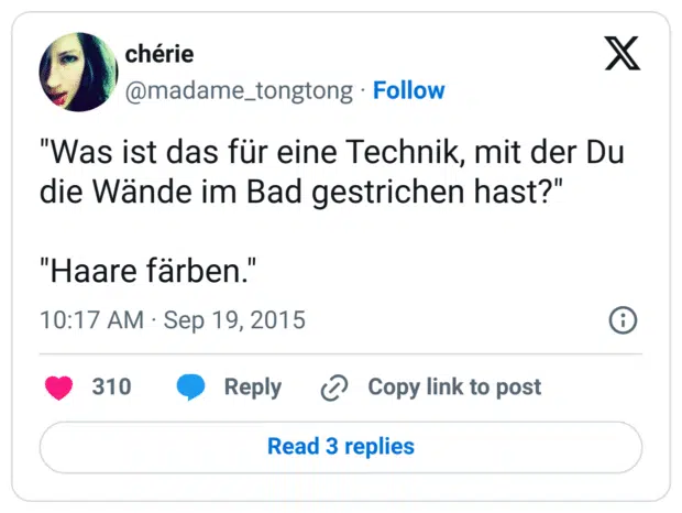 "Was ist das für eine Technik, mit der Du die Wände im Bad gestrichen hast?"

"Haare färben."