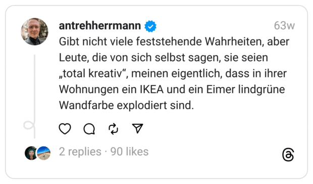 Gibt nicht viele feststehende Wahrheiten, aber Leute, die von sich selbst sagen, sie seien „total kreativ“, meinen eigentlich, dass in ihrer Wohnungen ein IKEA und ein Eimer lindgrüne Wandfarbe explodiert sind.
