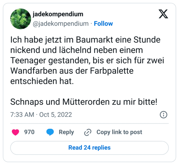 Ich habe jetzt im Baumarkt eine Stunde nickend und lächelnd neben einem Teenager gestanden, bis er sich für zwei Wandfarben aus der Farbpalette entschieden hat.

Schnaps und Mütterorden zu mir bitte!