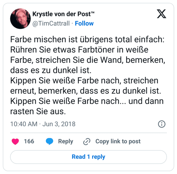 Farbe mischen ist übrigens total einfach:
Rühren Sie etwas Farbtöner in weiße Farbe, streichen Sie die Wand, bemerken, dass es zu dunkel ist.
Kippen Sie weiße Farbe nach, streichen erneut, bemerken, dass es zu dunkel ist.
Kippen Sie weiße Farbe nach... und dann rasten Sie aus.