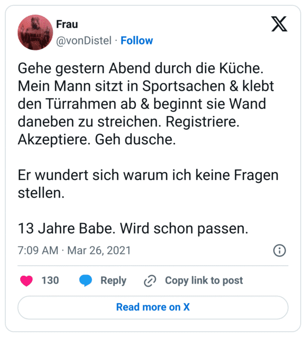 Gehe gestern Abend durch die Küche. Mein Mann sitzt in Sportsachen & klebt den Türrahmen ab & beginnt sie Wand daneben zu streichen. Registriere. Akzeptiere. Geh dusche.

Er wundert sich warum ich keine Fragen stellen. 

13 Jahre Babe. Wird schon passen.