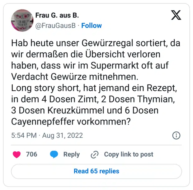 Hab heute unser Gewürzregal sortiert, da wir dermaßen die Übersicht verloren haben, dass wir im Supermarkt oft auf Verdacht Gewürze mitnehmen. 
Long story short, hat jemand ein Rezept, in dem 4 Dosen Zimt, 2 Dosen Thymian, 3 Dosen Kreuzkümmel und 6 Dosen Cayennepfeffer vorkommen?