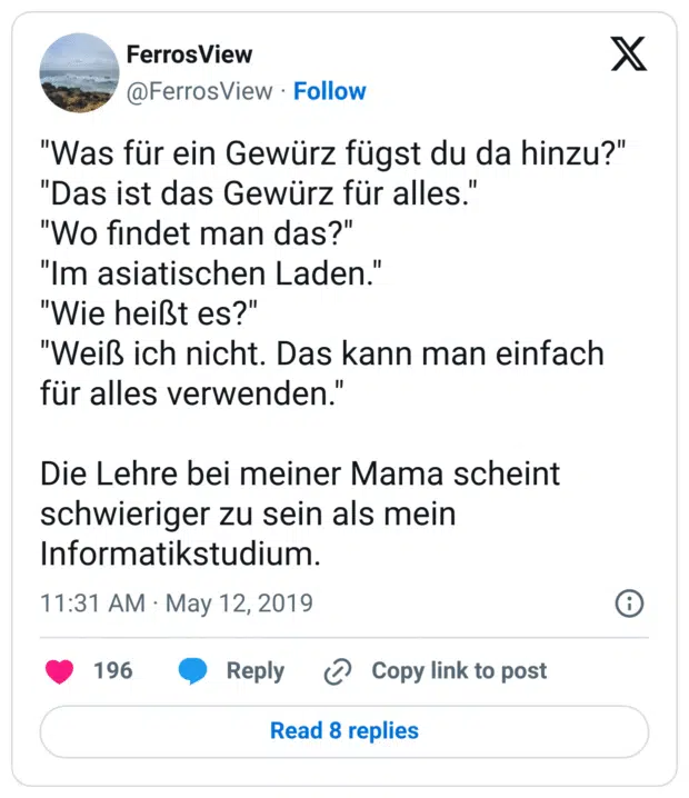 "Was für ein Gewürz fügst du da hinzu?"
"Das ist das Gewürz für alles."
"Wo findet man das?"
"Im asiatischen Laden."
"Wie heißt es?"
"Weiß ich nicht. Das kann man einfach für alles verwenden."

Die Lehre bei meiner Mama scheint schwieriger zu sein als mein Informatikstudium.