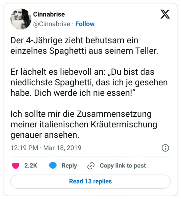 Der 4-Jährige zieht behutsam ein einzelnes Spaghetti aus seinem Teller.

Er lächelt es liebevoll an: „Du bist das niedlichste Spaghetti, das ich je gesehen habe. Dich werde ich nie essen!“

Ich sollte mir die Zusammensetzung meiner italienischen Kräutermischung genauer ansehen.